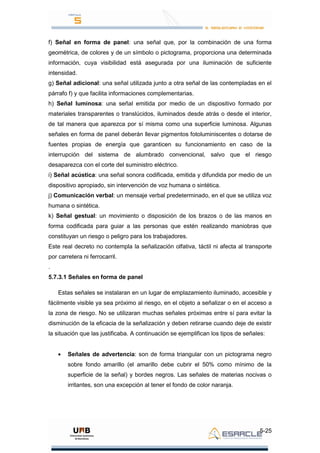 5-25
f) Señal en forma de panel: una señal que, por la combinación de una forma
geométrica, de colores y de un símbolo o pictograma, proporciona una determinada
información, cuya visibilidad está asegurada por una iluminación de suficiente
intensidad.
g) Señal adicional: una señal utilizada junto a otra señal de las contempladas en el
párrafo f) y que facilita informaciones complementarias.
h) Señal luminosa: una señal emitida por medio de un dispositivo formado por
materiales transparentes o translúcidos, iluminados desde atrás o desde el interior,
de tal manera que aparezca por sí misma como una superficie luminosa. Algunas
señales en forma de panel deberán llevar pigmentos fotoluminiscentes o dotarse de
fuentes propias de energía que garanticen su funcionamiento en caso de la
interrupción del sistema de alumbrado convencional, salvo que el riesgo
desaparezca con el corte del suministro eléctrico.
i) Señal acústica: una señal sonora codificada, emitida y difundida por medio de un
dispositivo apropiado, sin intervención de voz humana o sintética.
j) Comunicación verbal: un mensaje verbal predeterminado, en el que se utiliza voz
humana o sintética.
k) Señal gestual: un movimiento o disposición de los brazos o de las manos en
forma codificada para guiar a las personas que estén realizando maniobras que
constituyan un riesgo o peligro para los trabajadores.
Este real decreto no contempla la señalización olfativa, táctil ni afecta al transporte
por carretera ni ferrocarril.
.
5.7.3.1 Señales en forma de panel
Estas señales se instalaran en un lugar de emplazamiento iluminado, accesible y
fácilmente visible ya sea próximo al riesgo, en el objeto a señalizar o en el acceso a
la zona de riesgo. No se utilizaran muchas señales próximas entre sí para evitar la
disminución de la eficacia de la señalización y deben retirarse cuando deje de existir
la situación que las justificaba. A continuación se ejemplifican los tipos de señales:
Señales de advertencia: son de forma triangular con un pictograma negro
sobre fondo amarillo (el amarillo debe cubrir el 50% como mínimo de la
superficie de la señal) y bordes negros. Las señales de materias nocivas o
irritantes, son una excepción al tener el fondo de color naranja.
 