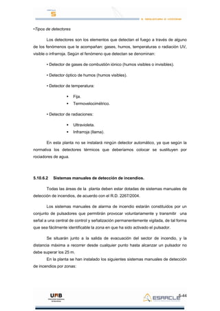 5-44
•Tipos de detectores
Los detectores son los elementos que detectan el fuego a través de alguno
de los fenómenos que le acompañan: gases, humos, temperaturas o radiación UV,
visible o infrarroja. Según el fenómeno que detectan se denominan:
• Detector de gases de combustión iónico (humos visibles o invisibles).
• Detector óptico de humos (humos visibles).
• Detector de temperatura:
 Fija.
 Termovelocimétrico.
• Detector de radiaciones:
 Ultravioleta.
 Infrarroja (llama).
En esta planta no se instalará ningún detector automático, ya que según la
normativa los detectores térmicos que deberíamos colocar se sustituyen por
rociadores de agua.
5.10.6.2 Sistemas manuales de detección de incendios.
Todas las áreas de la planta deben estar dotadas de sistemas manuales de
detección de incendios, de acuerdo con el R.D. 2267/2004.
Los sistemas manuales de alarma de incendio estarán constituidos por un
conjunto de pulsadores que permitirán provocar voluntariamente y transmitir una
señal a una central de control y señalización permanentemente vigilada, de tal forma
que sea fácilmente identificable la zona en que ha sido activado el pulsador.
Se situarán junto a la salida de evacuación del sector de incendio, y la
distancia máxima a recorrer desde cualquier punto hasta alcanzar un pulsador no
debe superar los 25 m.
En la planta se han instalado los siguientes sistemas manuales de detección
de incendios por zonas:
 