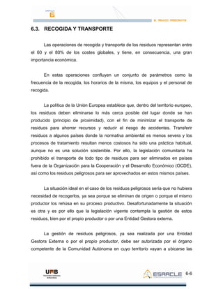 6-6
6.3. RECOGIDA Y TRANSPORTE
Las operaciones de recogida y transporte de los residuos representan entre
el 60 y el 80% de los costes globales, y tiene, en consecuencia, una gran
importancia económica.
En estas operaciones confluyen un conjunto de parámetros como la
frecuencia de la recogida, los horarios de la misma, los equipos y el personal de
recogida.
La política de la Unión Europea establece que, dentro del territorio europeo,
los residuos deben eliminarse lo más cerca posible del lugar donde se han
producido (principio de proximidad), con el fin de minimizar el transporte de
residuos para ahorrar recursos y reducir el riesgo de accidentes. Transferir
residuos a algunos países donde la normativa ambiental es menos severa y los
procesos de tratamiento resultan menos costosos ha sido una práctica habitual,
aunque no es una solución sostenible. Por ello, la legislación comunitaria ha
prohibido el transporte de todo tipo de residuos para ser eliminados en países
fuera de la Organización para la Cooperación y el Desarrollo Económico (OCDE),
así como los residuos peligrosos para ser aprovechados en estos mismos países.
La situación ideal en el caso de los residuos peligrosos sería que no hubiera
necesidad de recogerlos, ya sea porque se eliminan de origen o porque el mismo
productor los rehúsa en su proceso productivo. Desafortunadamente la situación
es otra y es por ello que la legislación vigente contempla la gestión de estos
residuos, bien por el propio productor o por una Entidad Gestora externa.
La gestión de residuos peligrosos, ya sea realizada por una Entidad
Gestora Externa o por el propio productor, debe ser autorizada por el órgano
competente de la Comunidad Autónoma en cuyo territorio vayan a ubicarse las
 