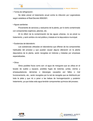 6-11
• Torres de refrigeración:
Se debe prever el tratamiento anual contra la infección por Legionelosis
según establece el Real Decreto 909/2001.
• Aguas sanitarias:
Proveniente de servicios y vestuarios de la planta, por lo tanto contaminada
con componentes orgánicos, jabones, etc.
Al no diferir de la contaminación de las aguas urbanas, no se prevé su
tratamiento, y será vertida a la red pública y tratada en la depuradora municipal.
• Sustancias de laboratorio:
Las substancias utilizadas en laboratorios que difieran de los componentes
habituales del proceso y que puedan causar alguna alteración en la planta
depuradora de la planta, serán recogidas en bidones y tratadas por empresas
especializadas.
• Otros:
Otros posibles focos como son: el agua de manguera que se utiliza en el
lavado de suelos y equipos, posibles fugas de tuberías, juntas, cierres y
empaquetaduras, derrames o descargas causados por fallos o mal
funcionamiento, etc., serán recogidos por la red de recogida que se distribuirá por
toda la plata y que irá a parar a las balsas de homogenización y posterior
tratamiento, ya que todas esta agua tendrán componentes químicos del proceso.
 