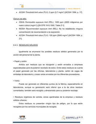 6-13
ACGIH Threshold limit value (TLV): 2 ppm (5.7 mg/m3
) [ACGIH 1994, p. 17].
Cloruro de etilo:
OSHA Permissible exposure limit (PEL): 1000 ppm (2600 miligramos por
metro cúbico (mg/m3
)) [29 CFR 1910.1000, Table Z-1]
NIOSH Recommended exposure limit (REL): No ha establecido ninguna
concentración de recomendación a la exposición.
ACGIH Threshold limit value (TLV): 100 ppm (2640 mg/m3
) [ACGIH 1994, p.
21].
6.4.3. RESIDUOS SÓLIDOS
Igualmente se enumeran los posibles residuos sólidos generados por la
acción del personal de la planta.
• Papel y cartón:
Ambos son residuos que se recogerán y serán enviados a empresas
especializadas para el posterior reciclado de estos. Entre estos residuos se cuenta
el papel generado por las oficinas, laboratorios y planta, cartón de cagas de
embalaje de laboratorio y cosas varias enviadas por los diferentes proveedores.
• Vidrio:
Puede ser generado en diferentes puntos de la fábrica, especialmente en
laboratorios, aunque su generación será inferior que a la de otros residuos
comentados, también será recogido y almacenado para su posterior reciclaje.
• Residuos orgánicos de comida, zonas ajardinadas de la empresa y residuos
sólidos urbanos:
Estos residuos no presentan ningún tipo de peligro, por lo que serán
recogidos por los servicios municipales de recogida.
 