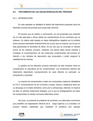 6-17
6.5. TRATAMIENTO DE LAS AGUAS RESIDUALES DEL PROCESO
6.5.1. INTRODUCCIÓN
En este apartado se detallará el diseño del tratamiento propuesto para los
efluentes acuosos del proceso que ocupa esta memoria.
El proceso que se explica a continuación, es una propuesta que pretende
ser la más adecuada y eficaz dadas las características de los corrientes que se
obtienen. Su diseño está basado en datos bibliográficos elegidos por la similitud
entre procesos estudiados anteriormente con el que aquí se expone, por lo que no
está garantizada la idoneidad de éstos. Es por eso que se aconseja un estudio
previo de los residuos acuosos, mediante una planta piloto donde estudiar e
investigar el comportamiento de las sustancias contaminantes del proceso en
relación a los métodos de depuración aquí propuestos y poder asegurar la
viabilidad de los mismos.
La gestión de los efluentes acuosos derivados de esta industria, tiene en
consideración la naturaleza de los contaminantes. Las condiciones óptimas del
tratamiento dependerán necesariamente de cada efluente en particular, su
composición y toxicidad.
La mayoría de componentes a tratar son compuestos orgánicos (detallados
en 6.5.2. Caracterización de las corrientes a tratar), tóxicos y peligrosos tanto por
su descarga en el medio ambiente, como por su almacenaje. Además, la mayoría
de ellos no admiten tratamiento biológico, por lo que la biodegradación de todos
los componentes no resulta una buena alternativa inicial.
Así pues, se presenta el problema de encontrar una alternativa económica
que posibilite una degradación efectiva de la carga orgánica y su toxicidad, sin
producir efectos colaterales que 'trasladan' el problema (por ejemplo
 
