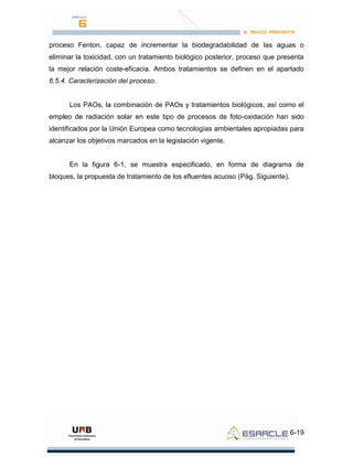 6-19
proceso Fenton, capaz de incrementar la biodegradabilidad de las aguas o
eliminar la toxicidad, con un tratamiento biológico posterior, proceso que presenta
la mejor relación coste-eficacia. Ambos tratamientos se definen en el apartado
6.5.4. Caracterización del proceso.
Los PAOs, la combinación de PAOs y tratamientos biológicos, así como el
empleo de radiación solar en este tipo de procesos de foto-oxidación han sido
identificados por la Unión Europea como tecnologías ambientales apropiadas para
alcanzar los objetivos marcados en la legislación vigente.
En la figura 6-1, se muestra especificado, en forma de diagrama de
bloques, la propuesta de tratamiento de los efluentes acuoso (Pág. Siguiente).
 