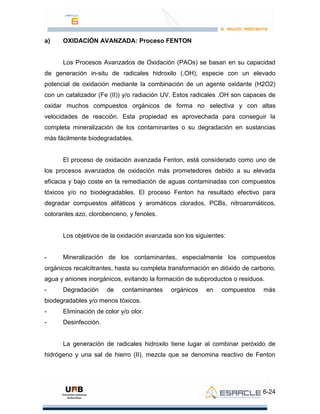 6-24
a) OXIDACIÓN AVANZADA: Proceso FENTON
Los Procesos Avanzados de Oxidación (PAOs) se basan en su capacidad
de generación in-situ de radicales hidroxilo (.OH), especie con un elevado
potencial de oxidación mediante la combinación de un agente oxidante (H2O2)
con un catalizador (Fe (II)) y/o radiación UV. Estos radicales .OH son capaces de
oxidar muchos compuestos orgánicos de forma no selectiva y con altas
velocidades de reacción. Esta propiedad es aprovechada para conseguir la
completa mineralización de los contaminantes o su degradación en sustancias
más fácilmente biodegradables.
El proceso de oxidación avanzada Fenton, está considerado como uno de
los procesos avanzados de oxidación más prometedores debido a su elevada
eficacia y bajo coste en la remediación de aguas contaminadas con compuestos
tóxicos y/o no biodegradables. El proceso Fenton ha resultado efectivo para
degradar compuestos alifáticos y aromáticos clorados, PCBs, nitroaromáticos,
colorantes azo, clorobenceno, y fenoles.
Los objetivos de la oxidación avanzada son los siguientes:
- Mineralización de los contaminantes, especialmente los compuestos
orgánicos recalcitrantes, hasta su completa transformación en dióxido de carbono,
agua y aniones inorgánicos, evitando la formación de subproductos o residuos.
- Degradación de contaminantes orgánicos en compuestos más
biodegradables y/o menos tóxicos.
- Eliminación de color y/o olor.
- Desinfección.
La generación de radicales hidroxilo tiene lugar al combinar peróxido de
hidrógeno y una sal de hierro (II), mezcla que se denomina reactivo de Fenton
 