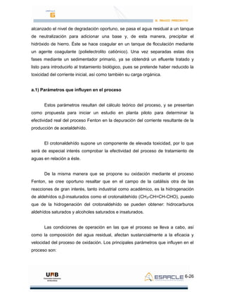 6-26
alcanzado el nivel de degradación oportuno, se pasa el agua residual a un tanque
de neutralización para adicionar una base y, de esta manera, precipitar el
hidróxido de hierro. Éste se hace coagular en un tanque de floculación mediante
un agente coagulante (polielectrolito catiónico). Una vez separadas estas dos
fases mediante un sedimentador primario, ya se obtendrá un efluente tratado y
listo para introducirlo al tratamiento biológico, pues se pretende haber reducido la
toxicidad del corriente inicial, así como también su carga orgánica.
a.1) Parámetros que influyen en el proceso
Estos parámetros resultan del cálculo teórico del proceso, y se presentan
como propuesta para iniciar un estudio en planta piloto para determinar la
efectividad real del proceso Fenton en la depuración del corriente resultante de la
producción de acetaldehído.
El crotonaldehído supone un componente de elevada toxicidad, por lo que
será de especial interés comprobar la efectividad del proceso de tratamiento de
aguas en relación a éste.
De la misma manera que se propone su oxidación mediante el proceso
Fenton, se cree oportuno resaltar que en el campo de la catálisis otra de las
reacciones de gran interés, tanto industrial como académico, es la hidrogenación
de aldehídos α,β-insaturados como el crotonaldehído (CH3-CH=CH-CHO), puesto
que de la hidrogenación del crotonaldehído se pueden obtener: hidrocarburos
aldehídos saturados y alcoholes saturados e insaturados.
Las condiciones de operación en las que el proceso se lleva a cabo, así
como la composición del agua residual, afectan sustancialmente a la eficacia y
velocidad del proceso de oxidación. Los principales parámetros que influyen en el
proceso son:
 