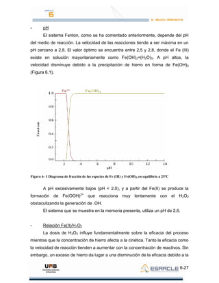 6-27
- pH
El sistema Fenton, como se ha comentado anteriormente, depende del pH
del medio de reacción. La velocidad de las reacciones tiende a ser máxima en un
pH cercano a 2,8. El valor óptimo se encuentra entre 2,5 y 2,8, donde el Fe (III)
existe en solución mayoritariamente como Fe(OH)2+(H2O)5. A pH altos, la
velocidad disminuye debido a la precipitación de hierro en forma de Fe(OH)3
(Figura 6.1).
Figura 6- 1 Diagrama de fracción de las especies de Fe (III) y Fe(OH)3 en equilibrio a 25ºC
A pH excesivamente bajos (pH < 2,0), y a partir del Fe(II) se produce la
formación de Fe(OOH)2+
que reacciona muy lentamente con el H2O2
obstaculizando la generación de .OH.
El sistema que se muestra en la memoria presenta, utiliza un pH de 2,6.
- Relación Fe(II)/H2O2
La dosis de H2O2 influye fundamentalmente sobre la eficacia del proceso
mientras que la concentración de hierro afecta a la cinética. Tanto la eficacia como
la velocidad de reacción tienden a aumentar con la concentración de reactivos. Sin
embargo, un exceso de hierro da lugar a una disminución de la eficacia debido a la
 