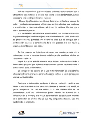 6-54
Por las características que tiene nuestra corriente y comparándolas con la
tabla anterior se denota que el proceso más óptimo seria la condensación, aunque
se descarta esta opción por diferentes razones:
- El agua de refrigeración más fría que disponemos en la planta es agua del
chiller, y con las temperaturas que refrigera este servicio sólo sirve para condensar
el acetaldehído, el cloruro de etileno y el cloruro de metileno. Mientras que el
etileno permanece gaseoso.
- Si se condensa esta corriente el resultado es una solución concentrada
mayoritariamente por acetaldehído pero no suficientemente alta como en la salida
del proceso una vez purificado. Por lo tanto lo único que se consigue con la
condensación es pasar el contaminante de la fase gaseosa a la fase líquida y
seguimos teniendo gases para tratar.
De los procesos de tratamiento de gases que quedan se opta por la
incineración, ya que la oxidación térmica es la forma más sencilla de eliminar los
compuestos orgánicos.
Según el flujo de aire que tenemos en el proceso, la incineración no es la
técnica más apropiada por aspectos de rentabilidad, pero es necesario hacer la
eliminación de estos contaminantes.
La ventaja que se observa en el uso de la incineración es aprovechar su
alto desprendimiento energético generando vapor a partir de la salida de los gases
una vez combustionados.
Dentro de la incineración, se plantea la idea de combustión catalítica para
reducir la temperatura en la que se da la combustión y de esta forma reducir los
gastos energéticos. Se descarta debido a la alta concentración de los
contaminantes. Esta alta concentración puede producir un aumento de la
temperatura en el reactor y a la vez un deterioramiento del catalizador. Además,
en la combustión se produce HCl ya que hay compuestos clorados. Este HCl
puede inhibir el catalizador.
 