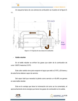 6-56
Un esquema típico de una cámara de combustión se muestra en la figura 6-
11:
Figura 6- 11 Esquema de una cámara de combustión
- Kettle reboiler
En el kettle reboiler se enfrían los gases que salen de la combustión de
unos 1300ºC hasta los 213ºC.
Este calor cedido sirve para evaporar el agua que está a 213ºC y 20 bares y
de esta forma obtener vapor de servicio.
Del vapor total que necesita la planta como servicio un 45,49% se genera
en este kettle reboiler.
Esta es la ventaja que tiene la incineración tal como se ha comentado, el
aprovechamiento de la energía que tienen los gases de combustión en la salida.
 