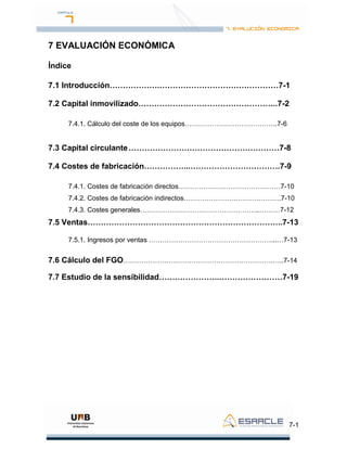 7-1
7 EVALUACIÓN ECONÓMICA
Índice
7.1 Introducción……………….………………………………………7-1
7.2 Capital inmovilizado……………………………………………..7-2
7.4.1. Cálculo del coste de los equipos…………………………………..7-6
7.3 Capital circulante…………………………………………………7-8
7.4 Costes de fabricación……………...…………………………….7-9
7.4.1. Costes de fabricación directos………………………………………7-10
7.4.2. Costes de fabricación indirectos…………………………………….7-10
7.4.3. Costes generales……………………………………………..………7-12
7.5 Ventas………………………………………………………………..7-13
7.5.1. Ingresos por ventas ………………………………………………...…7-13
7.6 Cálculo del FGO……………………………………………………………..7-14
7.7 Estudio de la sensibilidad…………………..……………………7-19
 