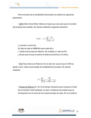 17
Para el estudio de la rentabilidad del proyecto se utilizan los siguientes
parámetros:
• VAN (Valor Actual Neto): Debe ser mayor que cero para que la inversión
del proyecto sea rentable. Se calcula mediante la siguiente expresión:
I, inversión o activo fijo
Qj, flujo de caja en MM€/año para cada año j
r, interés más la tasa de inflación. Se ha fijado un valor de 8%
j, tiempo para el que se estima el balance económico (10 años).
• TIR (Tasa Interna de Retorno): Es el valor de r para el que el VAN se
iguala a cero. Indica el porcentaje de rentabilidad de la planta. Se calcula
mediante:
• Tiempo de Retorno (tr =b): Es el tiempo necesario para recuperar el valor
de la inversión inicial realizada, es decir, el balance acumulado (que se
corresponde con la suma de los sucesivos flujos de caja). Se va a obtener:
 
