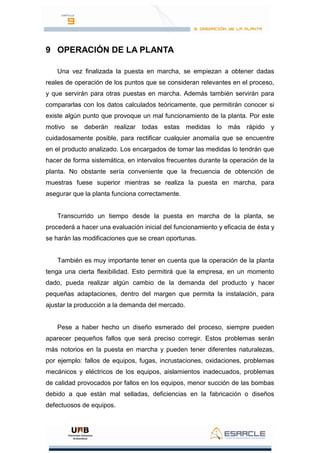 9 OPERACIÓN DE LA PLANTA
Una vez finalizada la puesta en marcha, se empiezan a obtener dadas
reales de operación de los puntos que se consideran relevantes en el proceso,
y que servirán para otras puestas en marcha. Además también servirán para
compararlas con los datos calculados teóricamente, que permitirán conocer si
existe algún punto que provoque un mal funcionamiento de la planta. Por este
motivo se deberán realizar todas estas medidas lo más rápido y
cuidadosamente posible, para rectificar cualquier anomalía que se encuentre
en el producto analizado. Los encargados de tomar las medidas lo tendrán que
hacer de forma sistemática, en intervalos frecuentes durante la operación de la
planta. No obstante sería conveniente que la frecuencia de obtención de
muestras fuese superior mientras se realiza la puesta en marcha, para
asegurar que la planta funciona correctamente.
Transcurrido un tiempo desde la puesta en marcha de la planta, se
procederá a hacer una evaluación inicial del funcionamiento y eficacia de ésta y
se harán las modificaciones que se crean oportunas.
También es muy importante tener en cuenta que la operación de la planta
tenga una cierta flexibilidad. Esto permitirá que la empresa, en un momento
dado, pueda realizar algún cambio de la demanda del producto y hacer
pequeñas adaptaciones, dentro del margen que permita la instalación, para
ajustar la producción a la demanda del mercado.
Pese a haber hecho un diseño esmerado del proceso, siempre pueden
aparecer pequeños fallos que será preciso corregir. Estos problemas serán
más notorios en la puesta en marcha y pueden tener diferentes naturalezas,
por ejemplo: fallos de equipos, fugas, incrustaciones, oxidaciones, problemas
mecánicos y eléctricos de los equipos, aislamientos inadecuados, problemas
de calidad provocados por fallos en los equipos, menor succión de las bombas
debido a que están mal selladas, deficiencias en la fabricación o diseños
defectuosos de equipos.
 