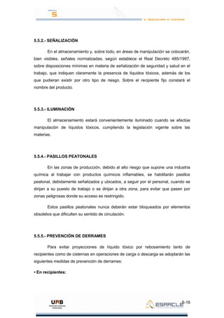 5-16
5.5.2.- SEÑALIZACIÓN
En el almacenamiento y, sobre todo, en áreas de manipulación se colocarán,
bien visibles, señales normalizadas, según establece el Real Decreto 485/1997,
sobre disposiciones mínimas en materia de señalización de seguridad y salud en el
trabajo, que indiquen claramente la presencia de líquidos tóxicos, además de los
que pudieran existir por otro tipo de riesgo. Sobre el recipiente fijo constará el
nombre del producto.
5.5.3.- ILUMINACIÓN
El almacenamiento estará convenientemente iluminado cuando se efectúe
manipulación de líquidos tóxicos, cumpliendo la legislación vigente sobre las
materias.
5.5.4.- PASILLOS PEATONALES
En las zonas de producción, debido al alto riesgo que supone una industria
química al trabajar con productos químicos inflamables, se habilitarán pasillos
peatonal, debidamente señalizados y ubicados, a seguir por el personal, cuando se
dirijan a su puesto de trabajo o se dirijan a otra zona, para evitar que pasen por
zonas peligrosas donde su acceso es restringido.
Estos pasillos peatonales nunca deberán estar bloqueados por elementos
obsoletos que dificulten su sentido de circulación.
5.5.5.- PREVENCIÓN DE DERRAMES
Para evitar proyecciones de líquido tóxico por rebosamiento tanto de
recipientes como de cisternas en operaciones de carga o descarga se adoptarán las
siguientes medidas de prevención de derrames:
• En recipientes:
 
