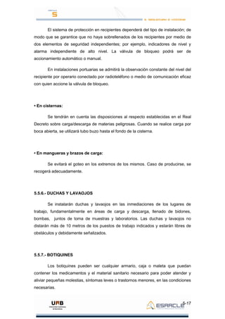 5-17
El sistema de protección en recipientes dependerá del tipo de instalación; de
modo que se garantice que no haya sobrellenados de los recipientes por medio de
dos elementos de seguridad independientes; por ejemplo, indicadores de nivel y
alarma independiente de alto nivel. La válvula de bloqueo podrá ser de
accionamiento automático o manual.
En instalaciones portuarias se admitirá la observación constante del nivel del
recipiente por operario conectado por radioteléfono o medio de comunicación eficaz
con quien accione la válvula de bloqueo.
• En cisternas:
Se tendrán en cuenta las disposiciones al respecto establecidas en el Real
Decreto sobre carga/descarga de materias peligrosas. Cuando se realice carga por
boca abierta, se utilizará tubo buzo hasta el fondo de la cisterna.
• En mangueras y brazos de carga:
Se evitará el goteo en los extremos de los mismos. Caso de producirse, se
recogerá adecuadamente.
5.5.6.- DUCHAS Y LAVAOJOS
Se instalarán duchas y lavaojos en las inmediaciones de los lugares de
trabajo, fundamentalmente en áreas de carga y descarga, llenado de bidones,
bombas, juntos de toma de muestras y laboratorios. Las duchas y lavaojos no
distarán más de 10 metros de los puestos de trabajo indicados y estarán libres de
obstáculos y debidamente señalizados.
5.5.7.- BOTIQUINES
Los botiquines pueden ser cualquier armario, caja o maleta que puedan
contener los medicamentos y el material sanitario necesario para poder atender y
aliviar pequeñas molestias, síntomas leves o trastornos menores, en las condiciones
necesarias.
 