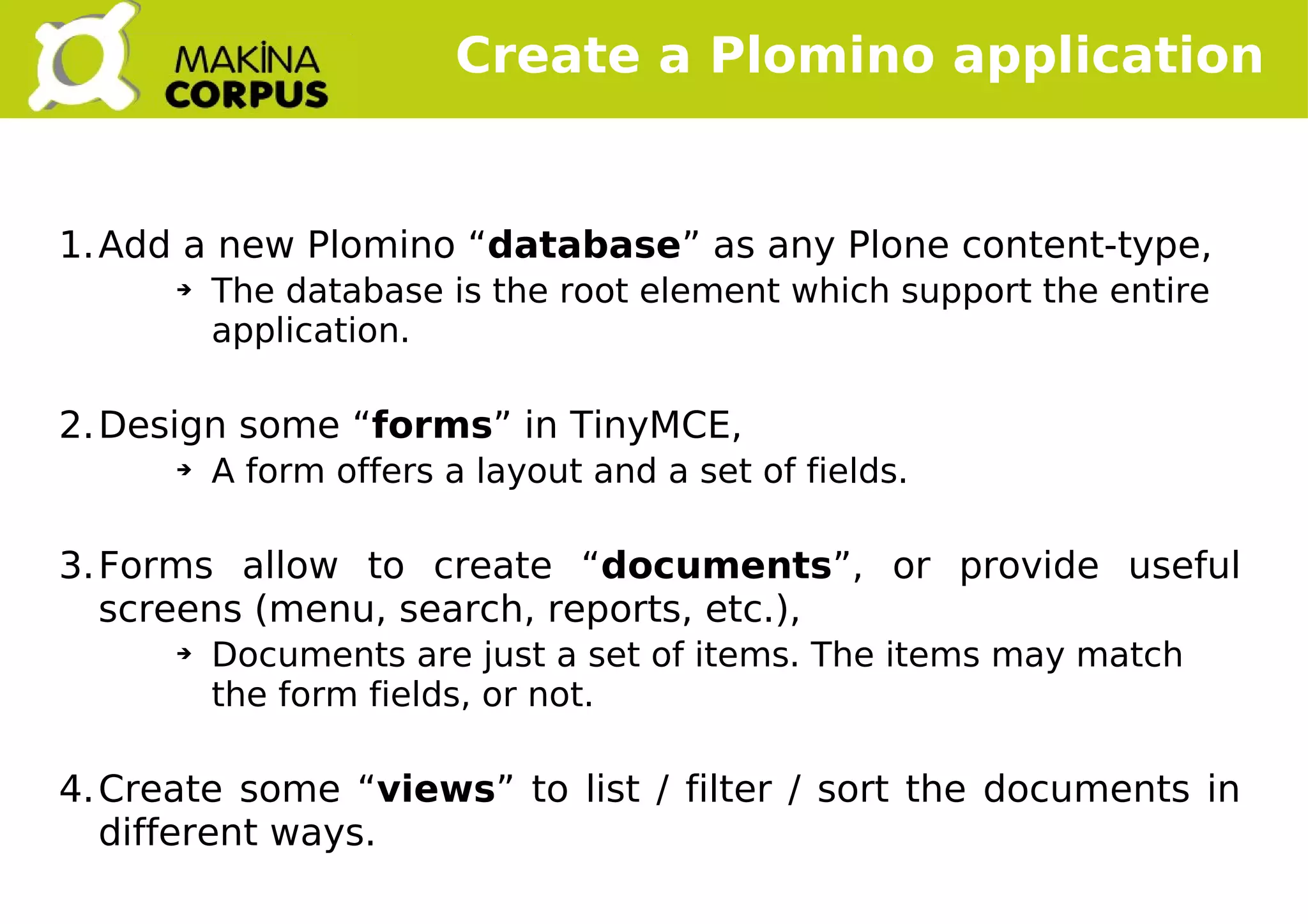    
1.Add a new Plomino “database” as any Plone content-type,
➔ The database is the root element which support the entire
application.
2.Design some “forms” in TinyMCE,
➔ A form offers a layout and a set of fields.
3.Forms allow to create “documents”, or provide useful
screens (menu, search, reports, etc.),
➔ Documents are just a set of items. The items may match
the form fields, or not.
4.Create some “views” to list / filter / sort the documents in
different ways.
Create a Plomino application
 