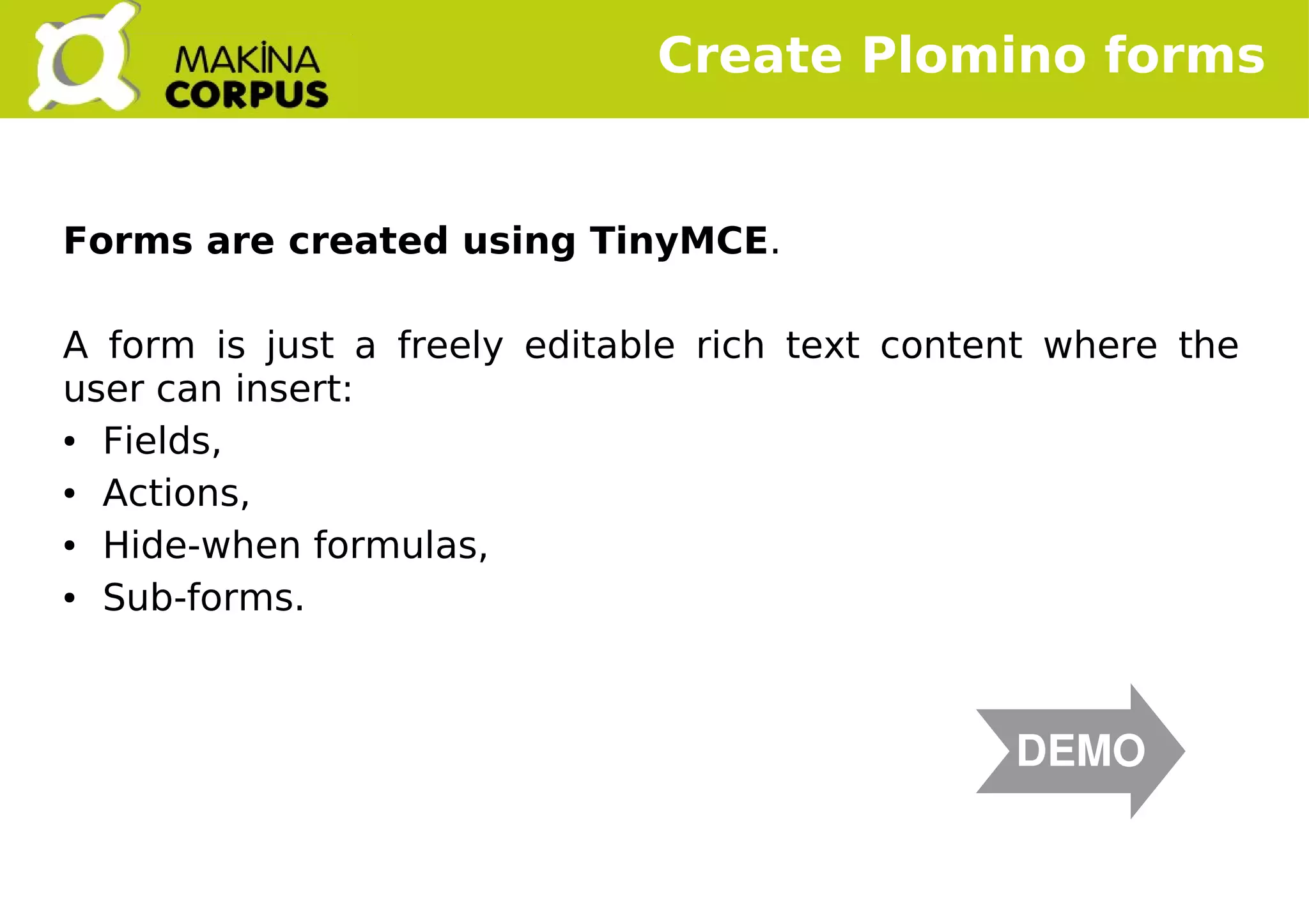    
Forms are created using TinyMCE.
A form is just a freely editable rich text content where the
user can insert:
● Fields,
● Actions,
● Hide-when formulas,
● Sub-forms.
Create Plomino forms
DEMO
 