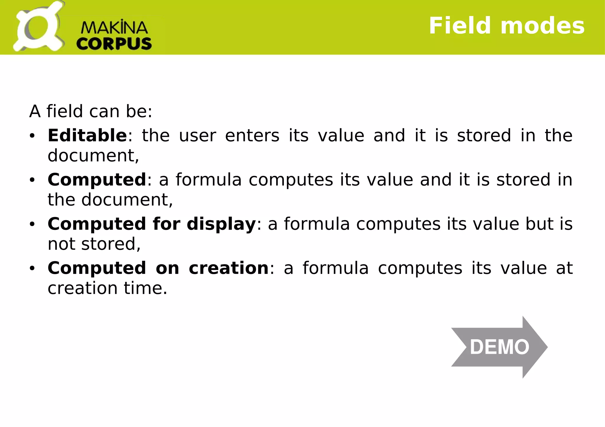    
A field can be:
● Editable: the user enters its value and it is stored in the
document,
● Computed: a formula computes its value and it is stored in
the document,
● Computed for display: a formula computes its value but is
not stored,
● Computed on creation: a formula computes its value at
creation time.
Field modes
DEMO
 