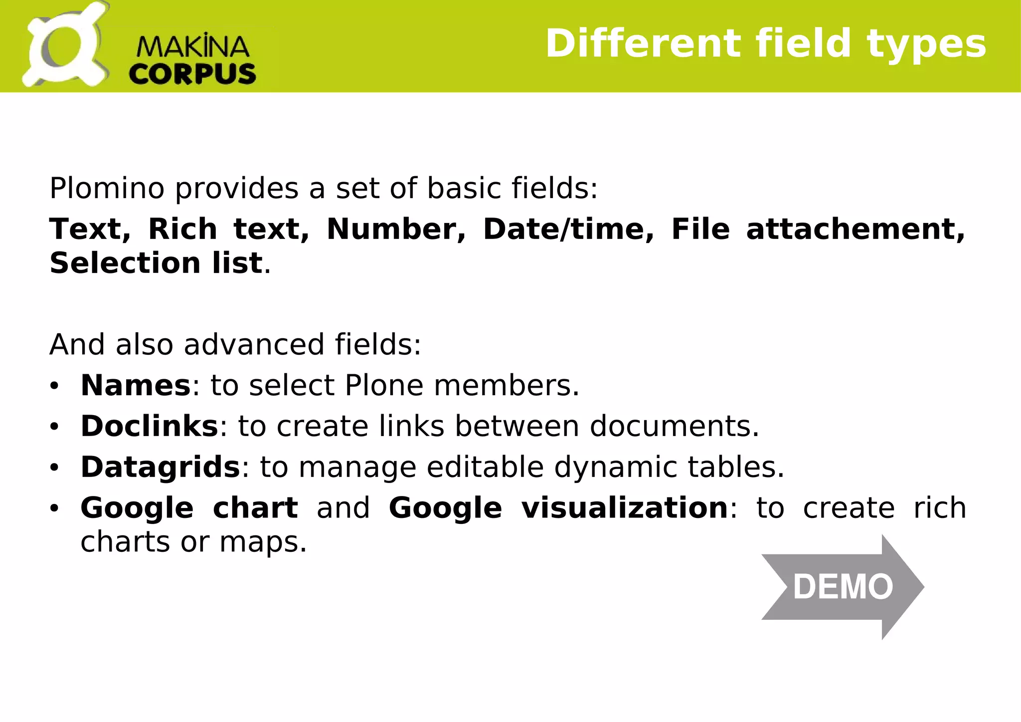    
Plomino provides a set of basic fields:
Text, Rich text, Number, Date/time, File attachement,
Selection list.
And also advanced fields:
● Names: to select Plone members.
● Doclinks: to create links between documents.
● Datagrids: to manage editable dynamic tables.
● Google chart and Google visualization: to create rich
charts or maps.
Different field types
DEMO
 