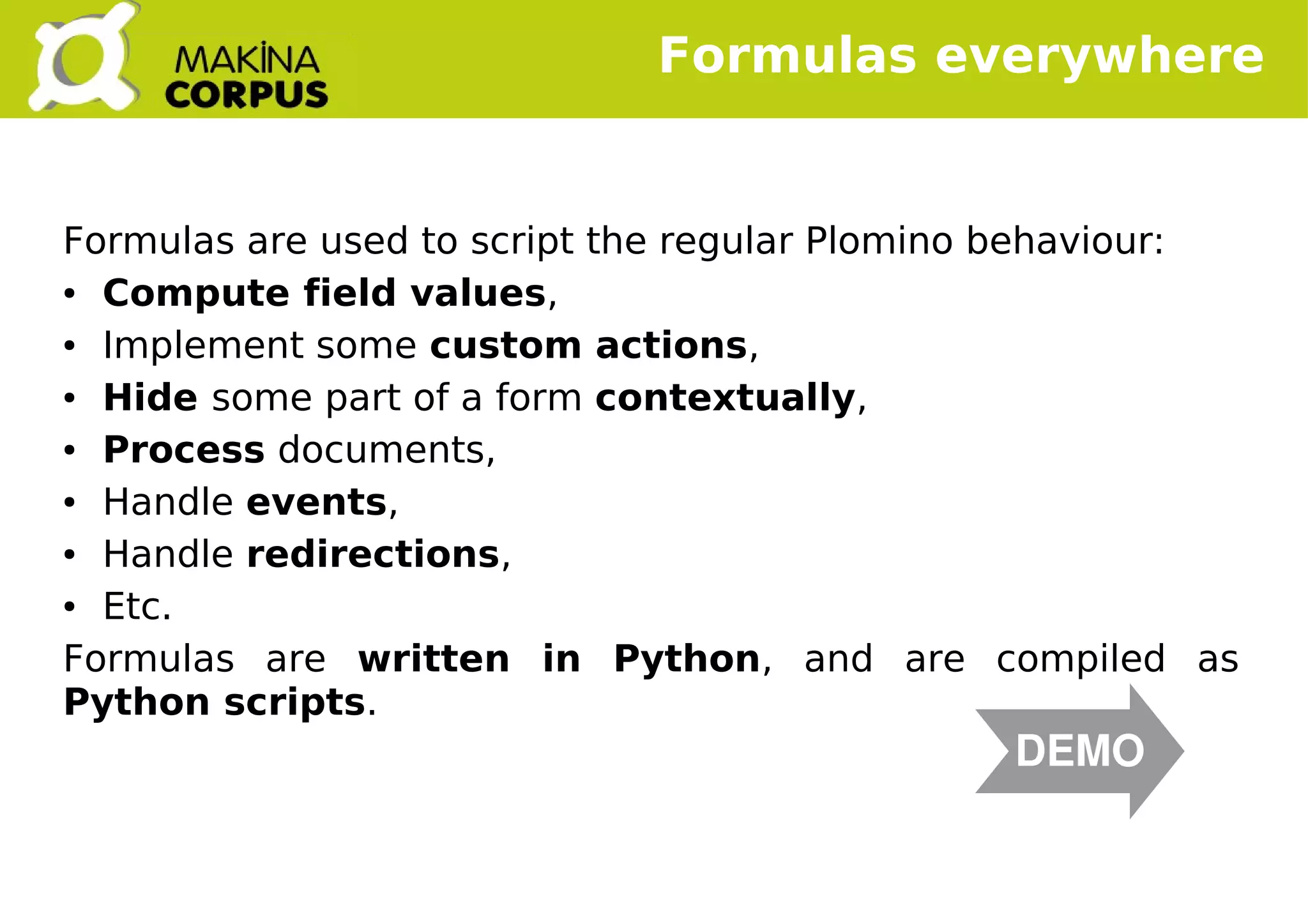    
Formulas are used to script the regular Plomino behaviour:
● Compute field values,
● Implement some custom actions,
● Hide some part of a form contextually,
● Process documents,
● Handle events,
● Handle redirections,
● Etc.
Formulas are written in Python, and are compiled as
Python scripts.
Formulas everywhere
DEMO
 