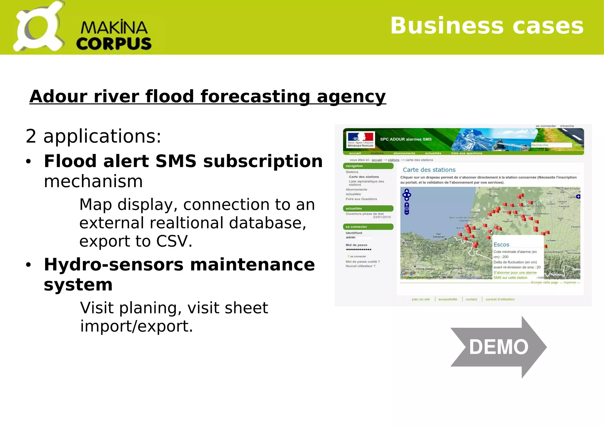   
2 applications:
● Flood alert SMS subscription
mechanism
Map display, connection to an
external realtional database,
export to CSV.
● Hydro-sensors maintenance
system
Visit planing, visit sheet
import/export.
Business cases
DEMO
Adour river flood forecasting agency
 