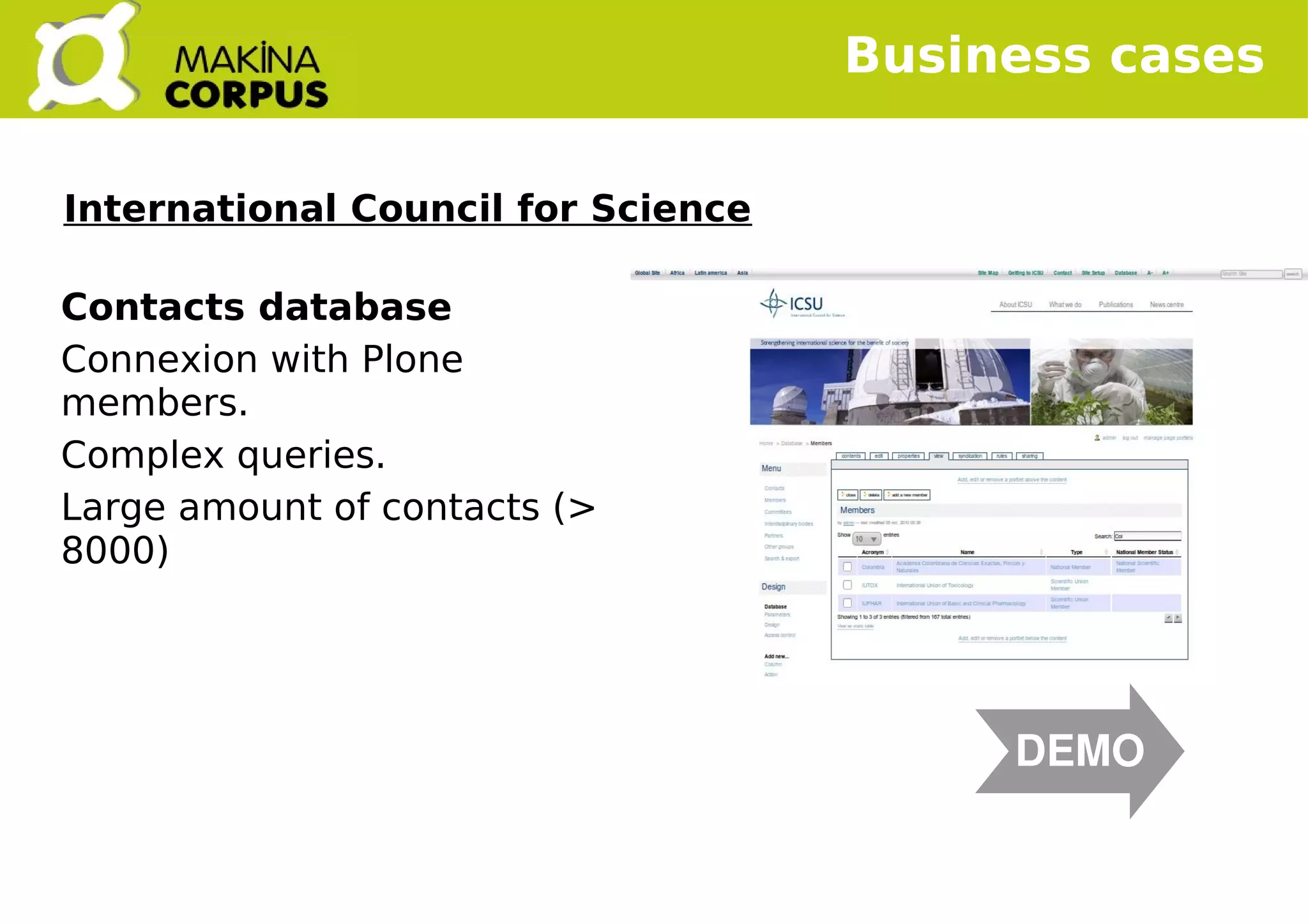    
Contacts database
Connexion with Plone
members.
Complex queries.
Large amount of contacts (>
8000)
Business cases
DEMO
International Council for Science
 