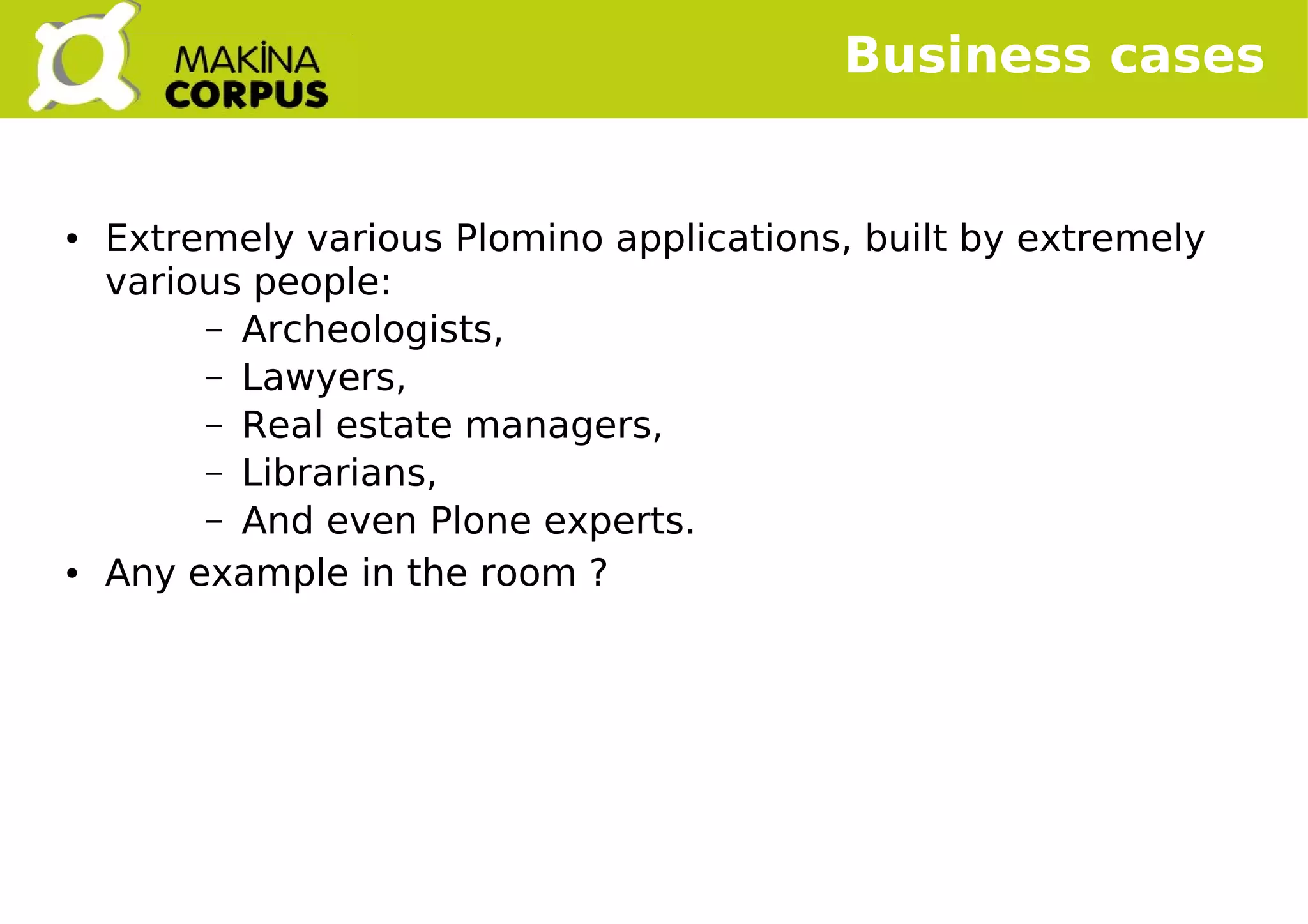    
Business cases
● Extremely various Plomino applications, built by extremely
various people:
– Archeologists,
– Lawyers,
– Real estate managers,
– Librarians,
– And even Plone experts.
● Any example in the room ?
 