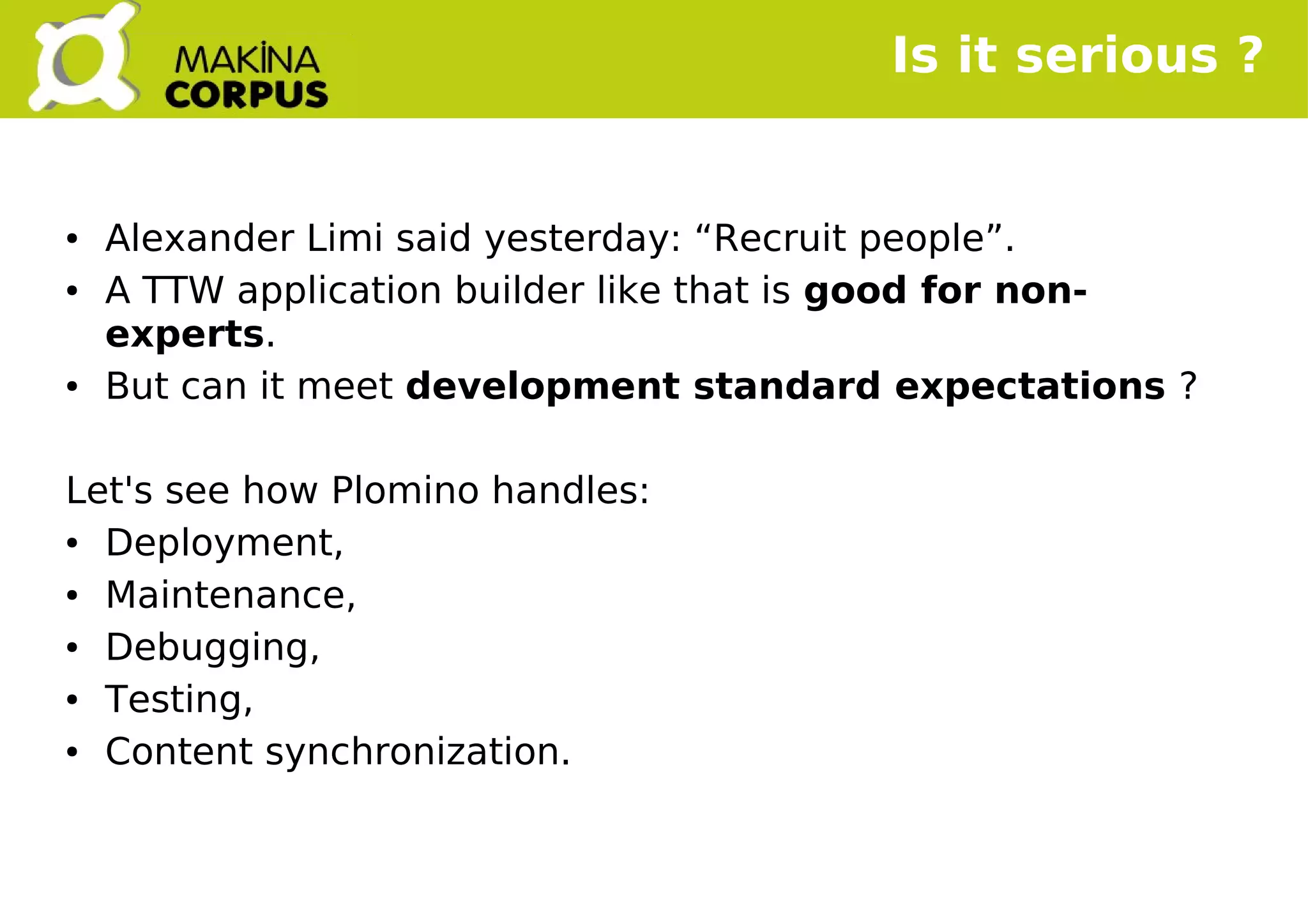    
Is it serious ?
● Alexander Limi said yesterday: “Recruit people”.
● A TTW application builder like that is good for non-
experts.
● But can it meet development standard expectations ?
Let's see how Plomino handles:
● Deployment,
● Maintenance,
● Debugging,
● Testing,
● Content synchronization.
 