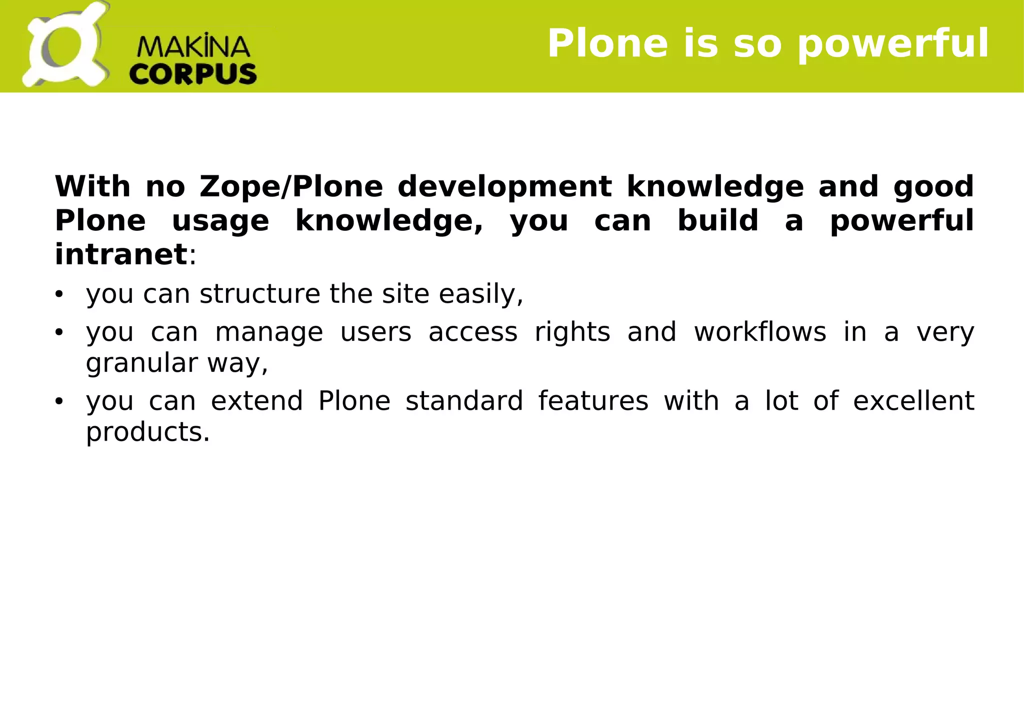    
Plone is so powerful
With no Zope/Plone development knowledge and good
Plone usage knowledge, you can build a powerful
intranet:
● you can structure the site easily,
● you can manage users access rights and workflows in a very
granular way,
● you can extend Plone standard features with a lot of excellent
products.
 