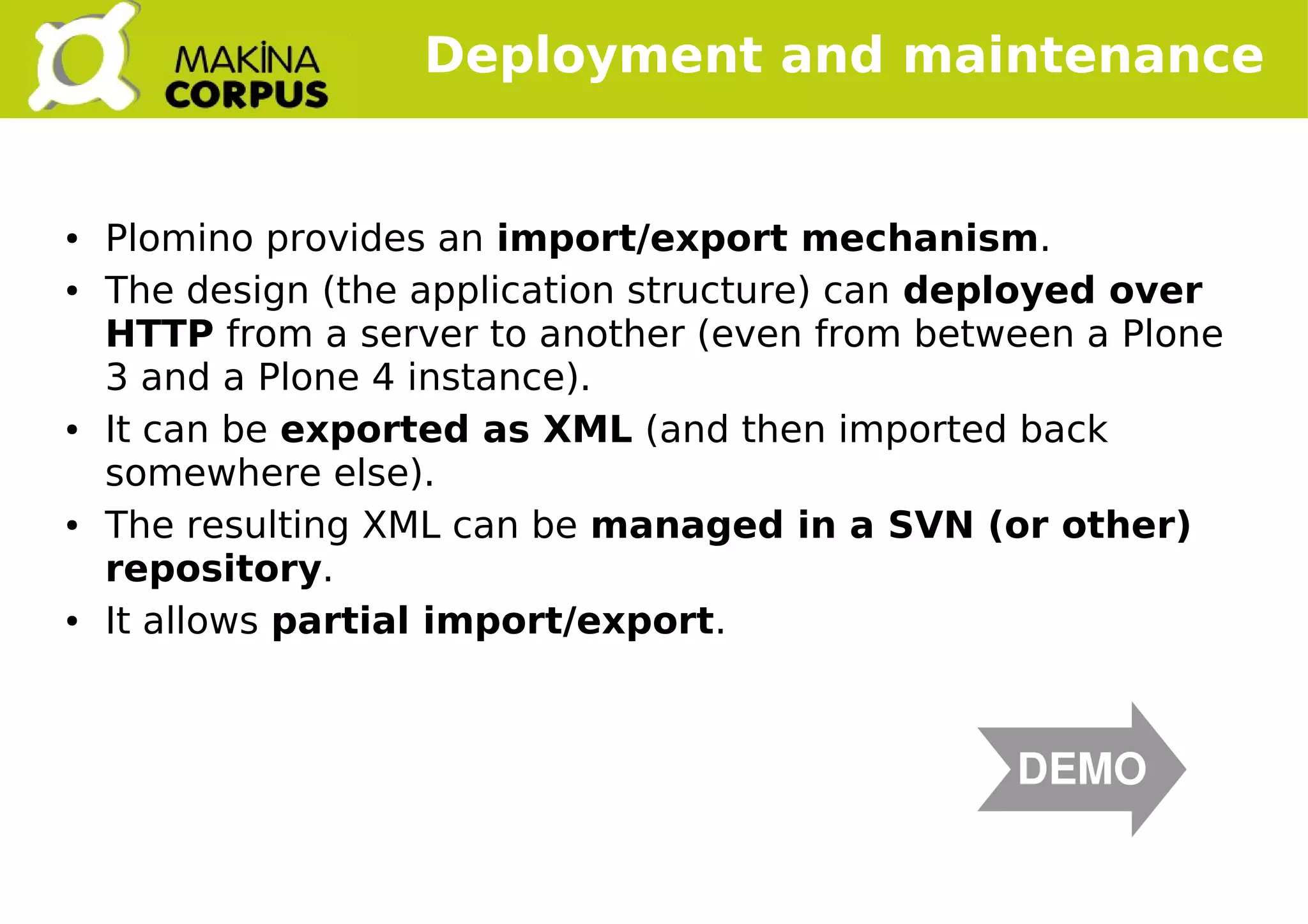    
Deployment and maintenance
● Plomino provides an import/export mechanism.
● The design (the application structure) can deployed over
HTTP from a server to another (even from between a Plone
3 and a Plone 4 instance).
● It can be exported as XML (and then imported back
somewhere else).
● The resulting XML can be managed in a SVN (or other)
repository.
● It allows partial import/export.
DEMO
 