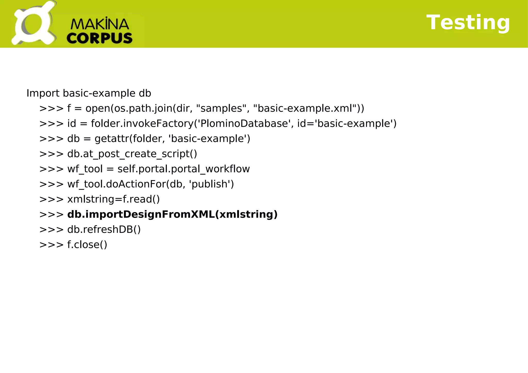    
Testing
Import basic-example db
>>> f = open(os.path.join(dir, "samples", "basic-example.xml"))
>>> id = folder.invokeFactory('PlominoDatabase', id='basic-example')
>>> db = getattr(folder, 'basic-example')
>>> db.at_post_create_script()
>>> wf_tool = self.portal.portal_workflow
>>> wf_tool.doActionFor(db, 'publish')
>>> xmlstring=f.read()
>>> db.importDesignFromXML(xmlstring)
>>> db.refreshDB()
>>> f.close()
 
