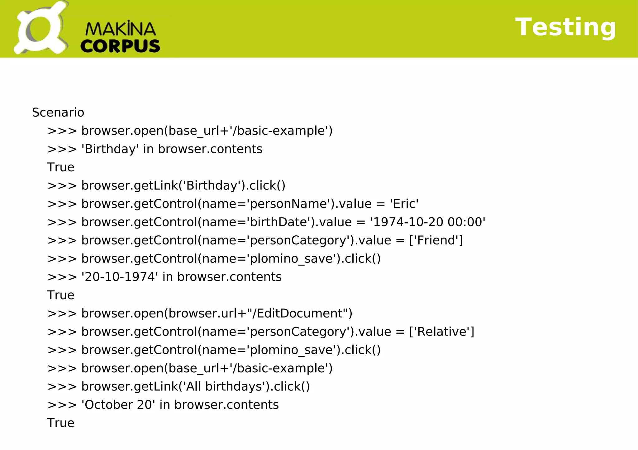   
Testing
Scenario
>>> browser.open(base_url+'/basic-example')
>>> 'Birthday' in browser.contents
True
>>> browser.getLink('Birthday').click()
>>> browser.getControl(name='personName').value = 'Eric'
>>> browser.getControl(name='birthDate').value = '1974-10-20 00:00'
>>> browser.getControl(name='personCategory').value = ['Friend']
>>> browser.getControl(name='plomino_save').click()
>>> '20-10-1974' in browser.contents
True
>>> browser.open(browser.url+"/EditDocument")
>>> browser.getControl(name='personCategory').value = ['Relative']
>>> browser.getControl(name='plomino_save').click()
>>> browser.open(base_url+'/basic-example')
>>> browser.getLink('All birthdays').click()
>>> 'October 20' in browser.contents
True
 