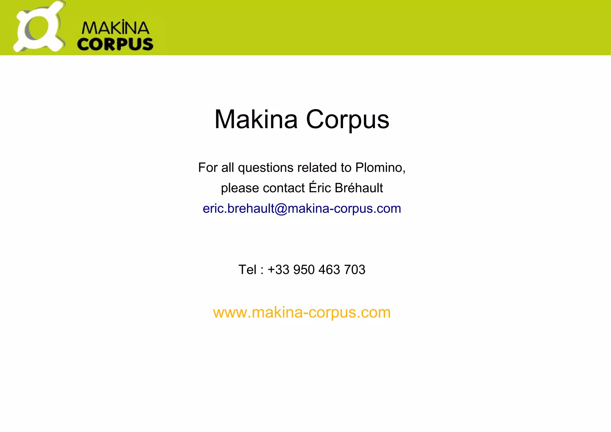    
Makina Corpus
For all questions related to Plomino,
please contact Éric Bréhault
eric.brehault@makina-corpus.com
Tel : +33 950 463 703
www.makina-corpus.com
 