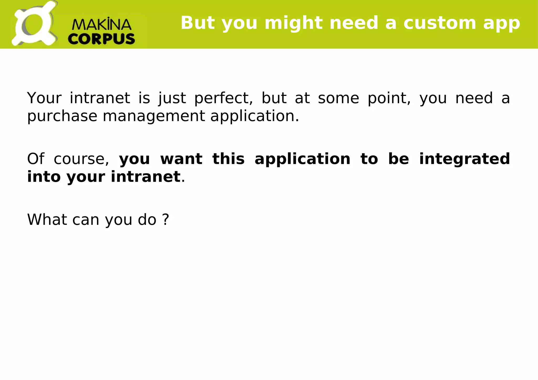    
But you might need a custom app
Your intranet is just perfect, but at some point, you need a
purchase management application.
Of course, you want this application to be integrated
into your intranet.
What can you do ?
 