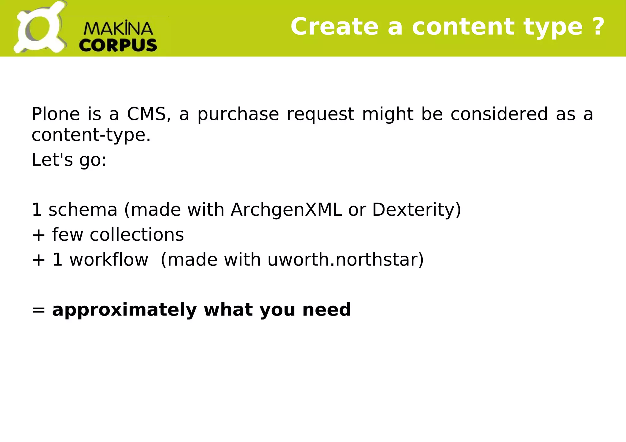    
Create a content type ?
Plone is a CMS, a purchase request might be considered as a
content-type.
Let's go:
1 schema (made with ArchgenXML or Dexterity)
+ few collections
+ 1 workflow (made with uworth.northstar)
= approximately what you need
 