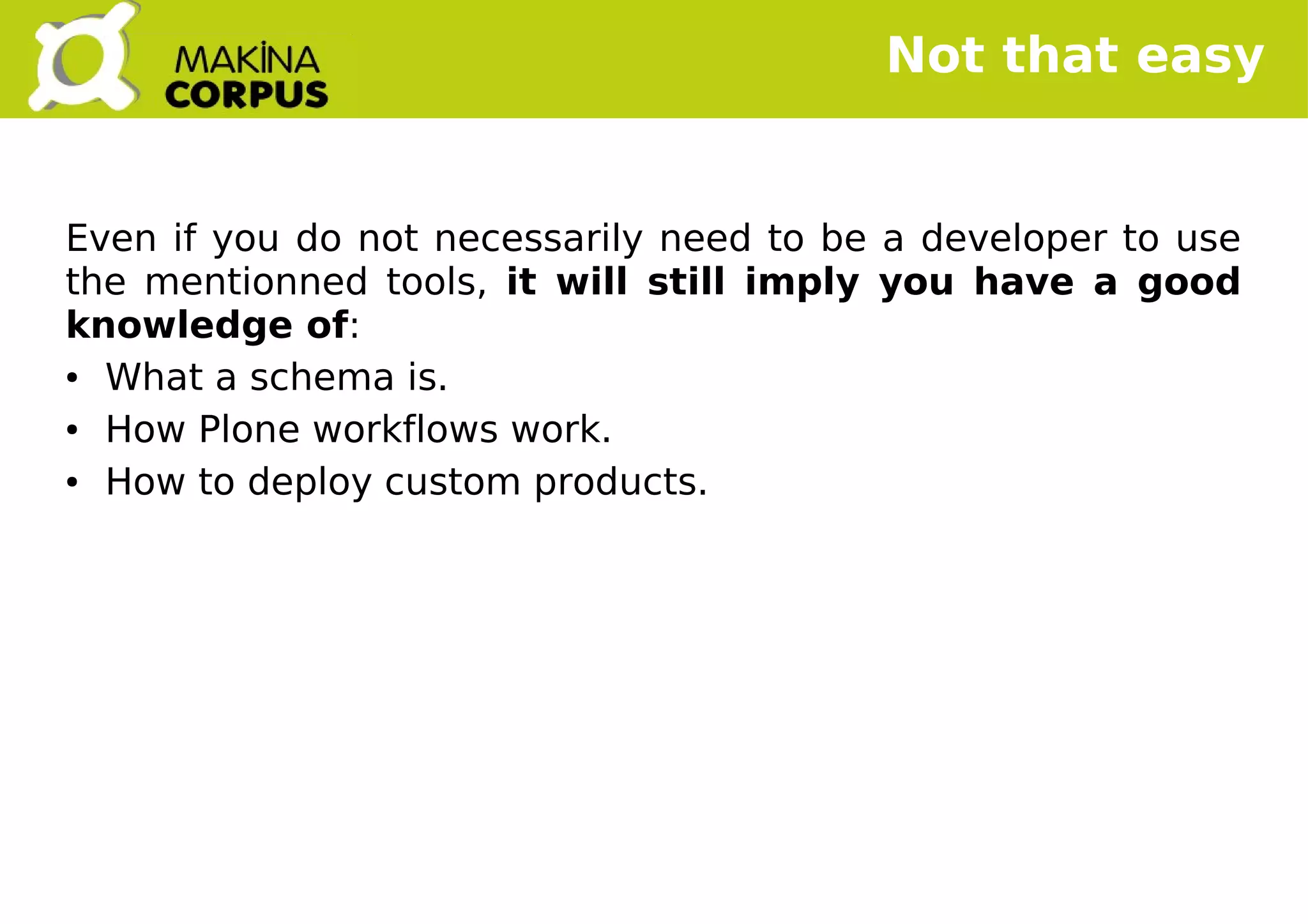    
Not that easy
Even if you do not necessarily need to be a developer to use
the mentionned tools, it will still imply you have a good
knowledge of:
● What a schema is.
● How Plone workflows work.
● How to deploy custom products.
 