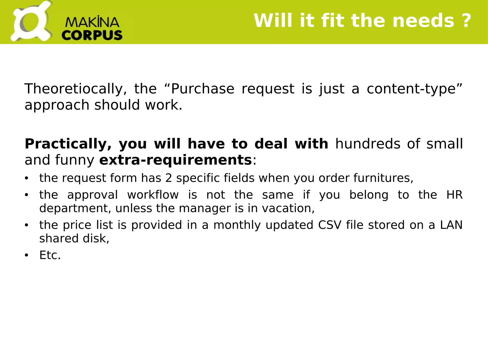    
Will it fit the needs ?
Theoretiocally, the “Purchase request is just a content-type”
approach should work.
Practically, you will have to deal with hundreds of small
and funny extra-requirements:
● the request form has 2 specific fields when you order furnitures,
● the approval workflow is not the same if you belong to the HR
department, unless the manager is in vacation,
● the price list is provided in a monthly updated CSV file stored on a LAN
shared disk,
● Etc.
 