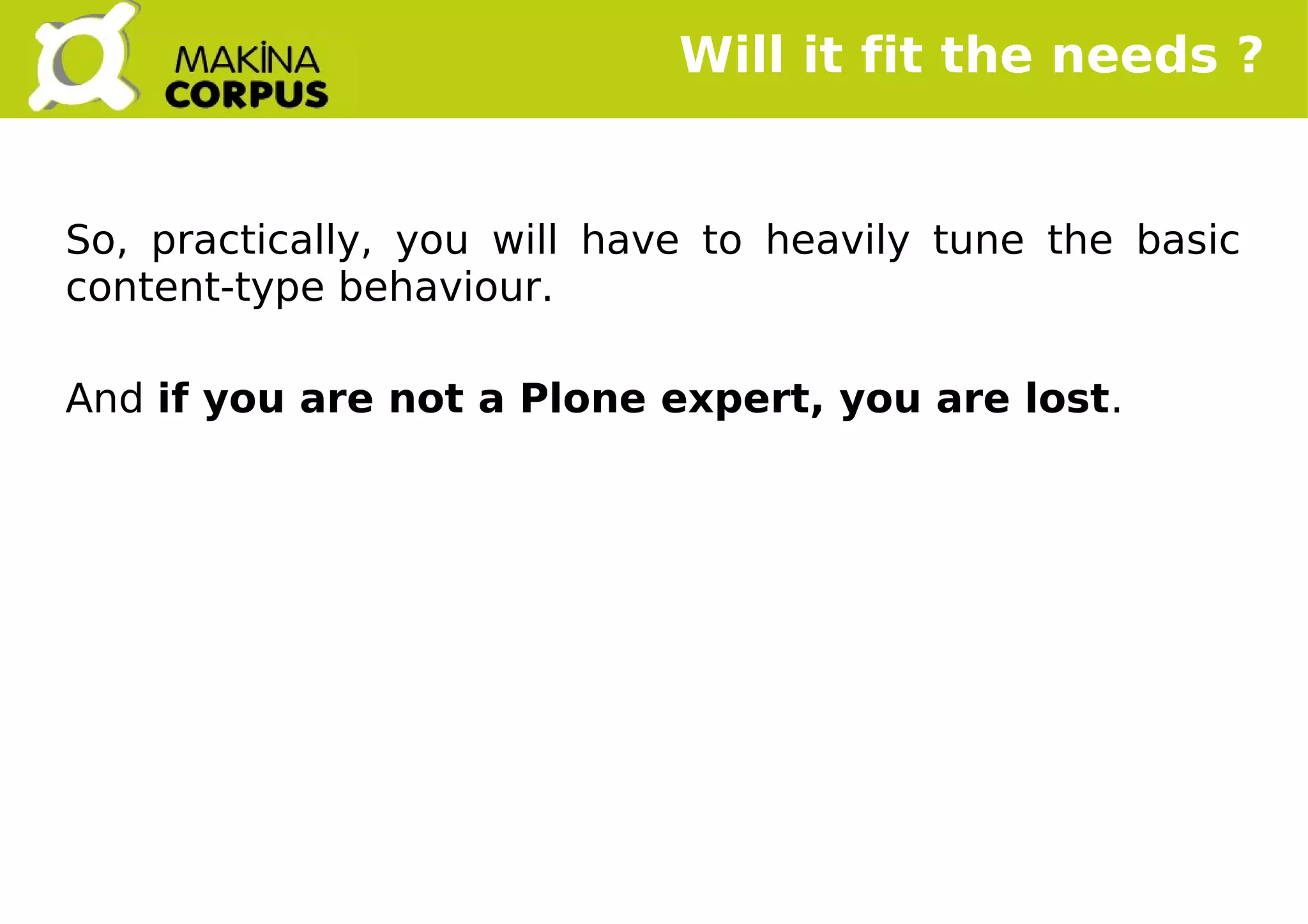    
Will it fit the needs ?
So, practically, you will have to heavily tune the basic
content-type behaviour.
And if you are not a Plone expert, you are lost.
 