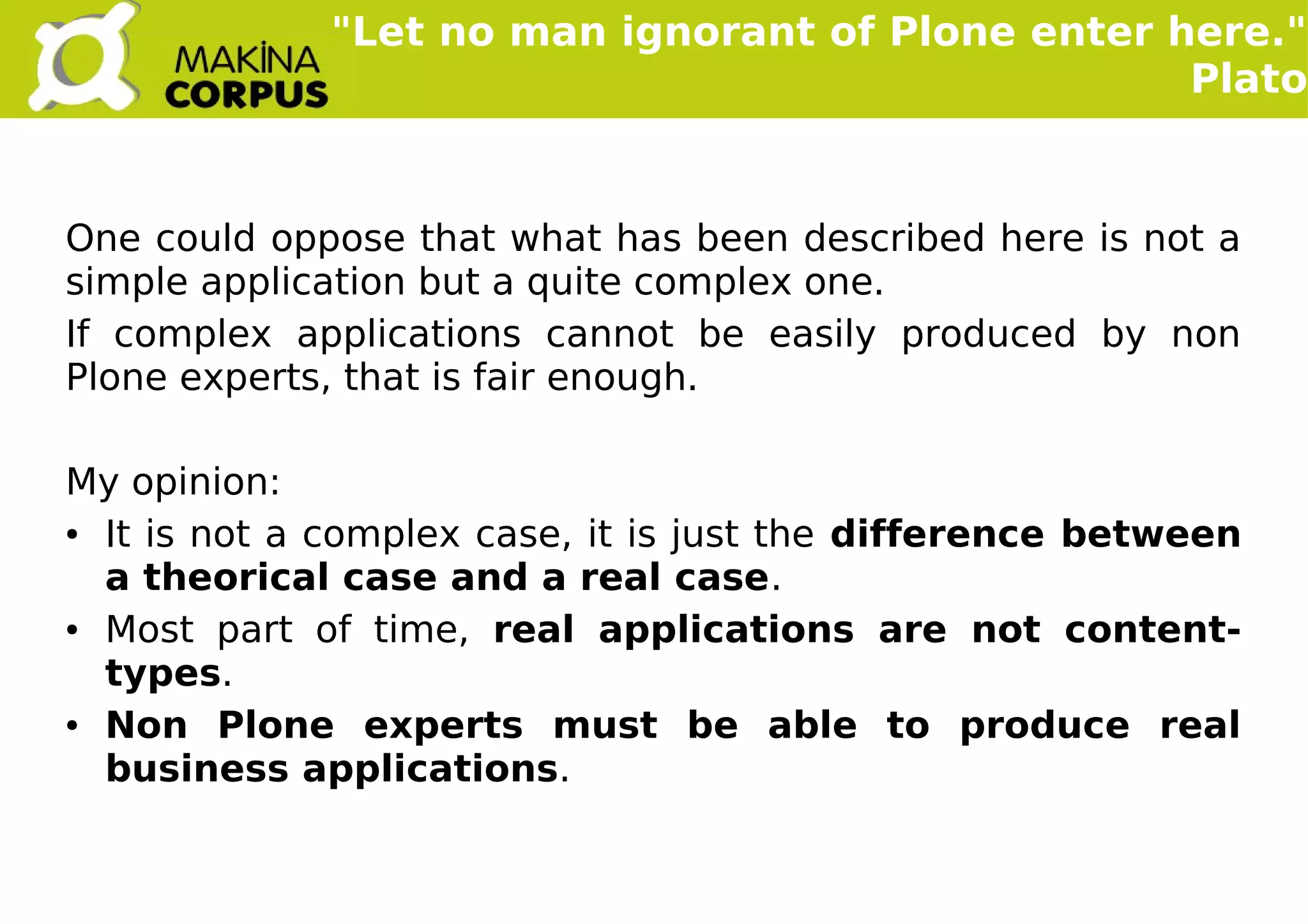    
One could oppose that what has been described here is not a
simple application but a quite complex one.
If complex applications cannot be easily produced by non
Plone experts, that is fair enough.
My opinion:
● It is not a complex case, it is just the difference between
a theorical case and a real case.
● Most part of time, real applications are not content-
types.
● Non Plone experts must be able to produce real
business applications.
"Let no man ignorant of Plone enter here."
Plato
 