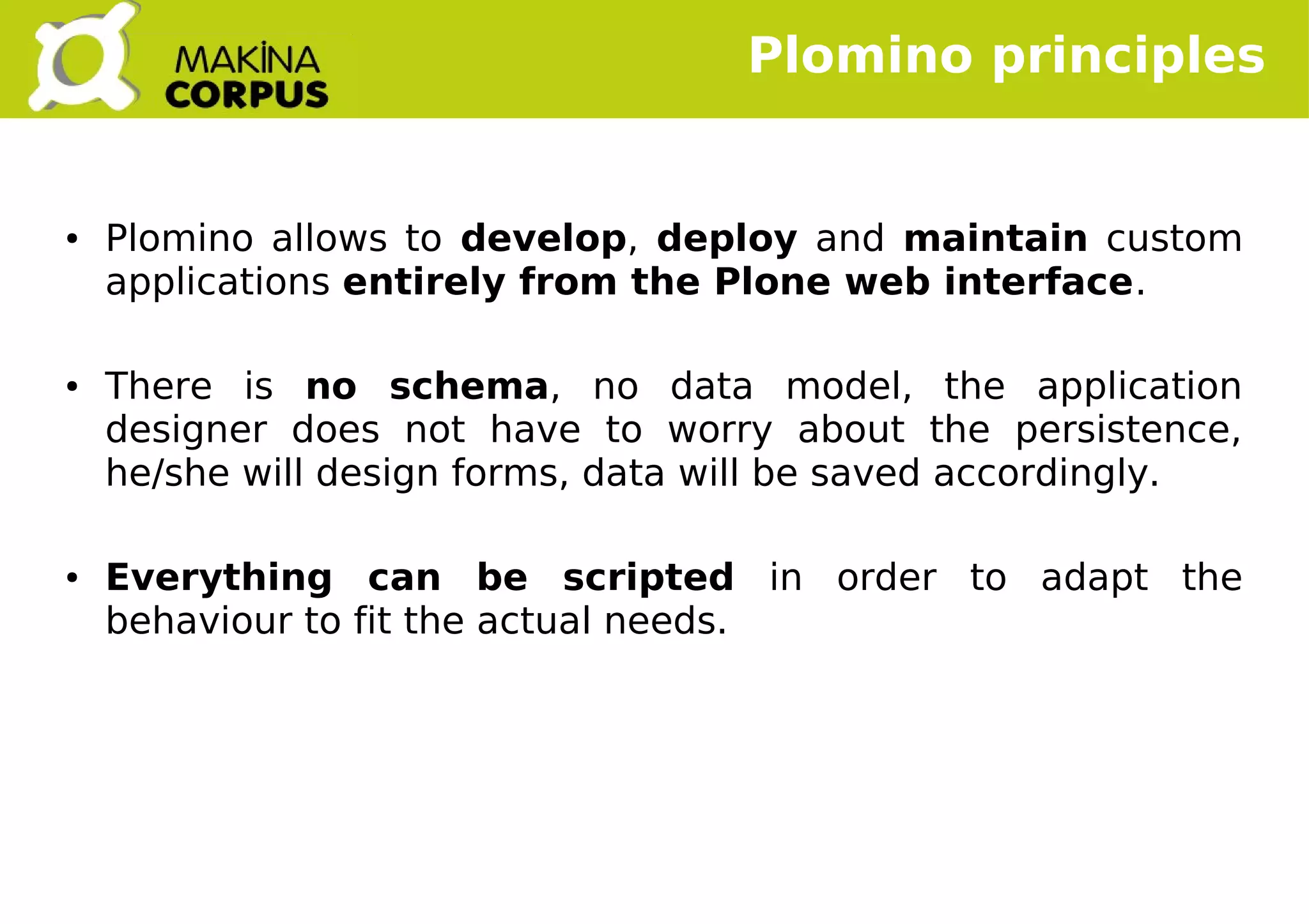    
● Plomino allows to develop, deploy and maintain custom
applications entirely from the Plone web interface.
● There is no schema, no data model, the application
designer does not have to worry about the persistence,
he/she will design forms, data will be saved accordingly.
● Everything can be scripted in order to adapt the
behaviour to fit the actual needs.
Plomino principles
 