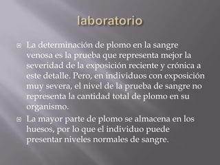    La determinación de plomo en la sangre
    venosa es la prueba que representa mejor la
    severidad de la exposición reciente y crónica a
    este detalle. Pero, en individuos con exposición
    muy severa, el nivel de la prueba de sangre no
    representa la cantidad total de plomo en su
    organismo.
   La mayor parte de plomo se almacena en los
    huesos, por lo que el individuo puede
    presentar niveles normales de sangre.
 