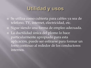    Se utiliza como cubierta para cables ya sea de
    telefono, TV, internet, electricidad, etc.
   Sigue siendo una forma de empleo adecuada.
   La ductilidad única del plomo lo hace
    particularmente apropiado para esta
    aplicación, puede ser estirarse para formar un
    forro continuo al rededor de los conductores
    internos.
 