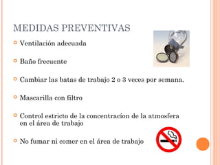 MEDIDAS PREVENTIVAS
   Ventilación adecuada

   Baño frecuente

   Cambiar las batas de trabajo 2 o 3 veces por semana.

   Mascarilla con filtro

   Control estricto de la concentracíon de la atmosfera
    en el área de trabajo

   No fumar ni comer en el área de trabajo
 