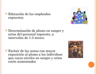    Educación de los empleados
    expuestos.


   Determinación de plomo en sangre y
    orina del personal expuesto, a
    intervalos de 1-3 meses.


   Excluir de las zonas con mayor
    exposición al plomo a los individuos
    que cuyos niveles en sangre y orina
    estén aumentados
 
