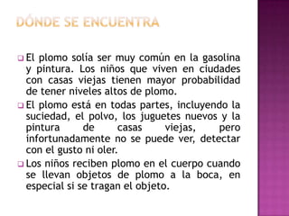  El

plomo solía ser muy común en la gasolina
y pintura. Los niños que viven en ciudades
con casas viejas tienen mayor probabilidad
de tener niveles altos de plomo.
 El plomo está en todas partes, incluyendo la
suciedad, el polvo, los juguetes nuevos y la
pintura
de
casas
viejas,
pero
infortunadamente no se puede ver, detectar
con el gusto ni oler.
 Los niños reciben plomo en el cuerpo cuando
se llevan objetos de plomo a la boca, en
especial si se tragan el objeto.

 
