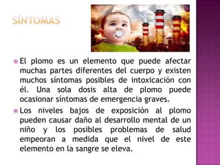  El

plomo es un elemento que puede afectar
muchas partes diferentes del cuerpo y existen
muchos síntomas posibles de intoxicación con
él. Una sola dosis alta de plomo puede
ocasionar síntomas de emergencia graves.
 Los niveles bajos de exposición al plomo
pueden causar daño al desarrollo mental de un
niño y los posibles problemas de salud
empeoran a medida que el nivel de este
elemento en la sangre se eleva.

 