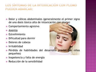 













Dolor y cólicos abdominales (generalmente el primer signo
de una dosis tóxica alta de intoxicación con plomo)
Comportamiento agresivo
Anemia
Estreñimiento
Dificultad para dormir
Dolores de cabeza
Irritabilidad
Pérdida de habilidades del desarrollo previas (en niños
pequeños)
Inapetencia y falta de energía
Reducción de la sensibilidad

 