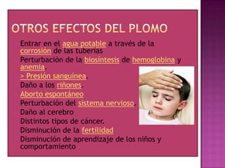 Entrar en el agua potable a través de la
corrosión de las tuberías
 Perturbación de la biosíntesis de hemoglobina y
anemia.
 > Presión sanguínea.
 Daño a los riñones.
 Aborto espontáneo
 Perturbación del sistema nervioso.
 Daño al cerebro
 Distintos tipos de cáncer.
 Disminución de la fertilidad
 Disminución de aprendizaje de los niños y
comportamiento


 