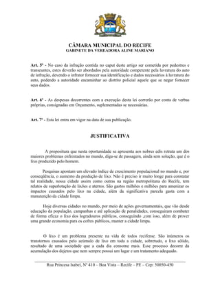 CÂMARA MUNICIPAL DO RECIFE
GABINETE DA VEREADORA ALINE MARIANO

Art. 5º - No caso da infração contida no caput deste artigo ser cometida por pedestres e
transeuntes, estes deverão ser abordados pela autoridade competente pela lavratura do auto
de infração, devendo o infrator fornecer sua identificação e dados necessários à lavratura do
auto, podendo a autoridade encaminhar ao distrito policial aquele que se negar fornecer
seus dados.
Art. 6º - As despesas decorrentes com a execução desta lei correrão por conta de verbas
próprias, consignadas em Orçamento, suplementadas se necessárias.
Art. 7º - Esta lei entra em vigor na data de sua publicação.

JUSTIFICATIVA
A propositura que nesta oportunidade se apresenta aos nobres edis retrata um dos
maiores problemas enfrentados no mundo, diga-se de passagem, ainda sem solução, que é o
lixo produzido pelo homem.
Pesquisas apontam um elevado índice de crescimento populacional no mundo e, por
conseqüência, o aumento da produção de lixo. Não é preciso ir muito longe para constatar
tal realidade, nossa cidade assim como outras na região metropolitana do Recife, tem
relatos de superlotação de lixões e aterros. São gastos milhões e milhões para amenizar os
impactos causados pelo lixo na cidade, além da significativa parcela gasta com a
manutenção da cidade limpa.
Hoje diversas cidades no mundo, por meio de ações governamentais, que vão desde
educação da população, campanhas e até aplicação de penalidades, conseguiram combater
de forma eficaz o lixo dos logradouros públicos, conseguindo ,com isso, além de prover
uma grande economia para os cofres públicos, manter a cidade limpa.
O lixo é um problema presente na vida de todos recifense. São inúmeros os
transtornos causados pelo acúmulo de lixo em toda a cidade, sobretudo, o lixo sólido,
resultado de uma sociedade que a cada dia consome mais. Esse processo decorre da
acumulação dos dejetos que nem sempre possui um lugar e um tratamento adequado.
______________________________________________________________________
Rua Princesa Isabel, Nº 410 – Boa Vista – Recife – PE – Cep: 50050-450

 