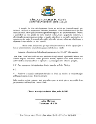 CÂMARA MUNICIPAL DO RECIFE
GABINETE DA VEREADORA ALINE MARIANO

A questão do lixo está diretamente ligada ao modelo de desenvolvimento que
vivemos, vinculada ao incentivo do consumo, pois muitas vezes adquirimos coisas que não
são necessárias, e tudo que consumimos produzem impactos. Há aproximadamente 40 anos
a quantidade de lixo gerada era muito inferior à atual, hoje a população aumentou, a
globalização se encontra em um estágio avançado, além disso, as inovações tecnológicas no
seguimento dos meios de comunicação (rádio, televisão, internet, celular etc.) facilitaram a
dispersão de mercadorias em nível mundial.
Dessa forma, é necessário que haja uma conscientização de toda a população, a
fim de tentar minimizar um problema que assola toda nossa cidade.
Ademais, a Constituição Federal estabelece em seu Art. 225, §1º, VI o seguinte:
Art. 225 - Todos têm direito ao meio ambiente ecologicamente equilibrado, bem de uso
comum do povo e essencial à sadia qualidade de vida, impondo-se ao Poder Público e à
coletividade o dever de defendê-lo e preservá- lo para as presentes e futuras gerações.
§ 1º - Para assegurar a efetividade desse direito, incumbe ao Poder Público:
(...)
VI - promover a educação ambiental em todos os níveis de ensino e a conscientização
pública para a preservação do meio ambiente
Pelos motivos acima expostos, peço aos nobres pares o apoio para a aprovação desta
proposta que trará benefícios à nossa cidade.

Câmara Municipal do Recife, 05 de junho de 2012.

_______________________
Aline Mariano
Vereadora - PSDB

______________________________________________________________________
Rua Princesa Isabel, Nº 410 – Boa Vista – Recife – PE – Cep: 50050-450

 