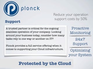 Reduce your operation
                                      support costs by 50%
Support
A trusted partner is critical for the ongoing     Proactive
seamless operation of your company. Looking       Monitoring
around your business today, consider how many
tasks rely in one way or another on IT?             24x7
Plonck provides a full service offering when it
                                                   Support
comes to supporting your Cloud infrastructure.
                                                   Optimising
                                                  your System

          Protected by the Cloud
 