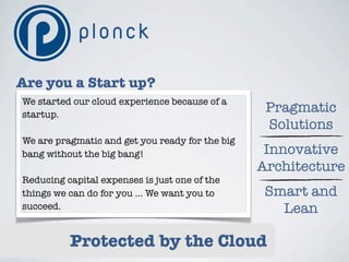 Are you a Start up?
We started our cloud experience because of a
startup.
                                                  Pragmatic
                                                  Solutions
We are pragmatic and get you ready for the big
bang without the big bang!                        Innovative
                                                 Architecture
Reducing capital expenses is just one of the
things we can do for you ... We want you to       Smart and
succeed.                                            Lean

          Protected by the Cloud
 
